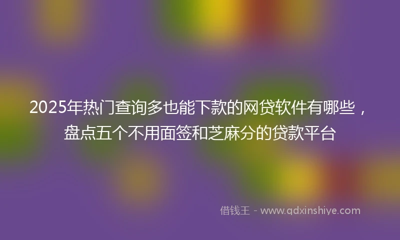 2025年热门查询多也能下款的网贷软件有哪些，盘点五个不用面签和芝麻分的贷款平台