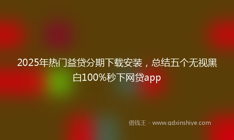 2025年热门益贷分期下载安装，总结五个无视黑白100%秒下网贷app