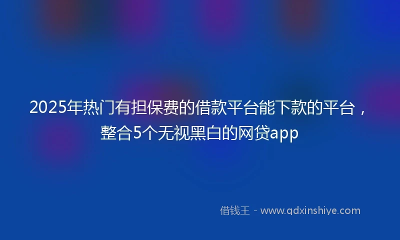 2025年热门有担保费的借款平台能下款的平台，整合5个无视黑白的网贷app