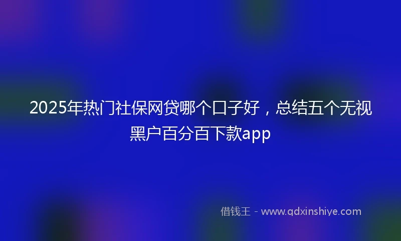 2025年热门社保网贷哪个口子好，总结五个无视黑户百分百下款app