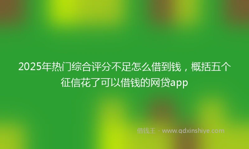 2025年热门综合评分不足怎么借到钱，概括五个征信花了可以借钱的网贷app