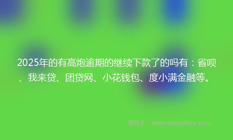2025年的有高炮逾期的继续下款了的吗有：省呗、我来贷、团贷网、小花钱包、度小满金融等。