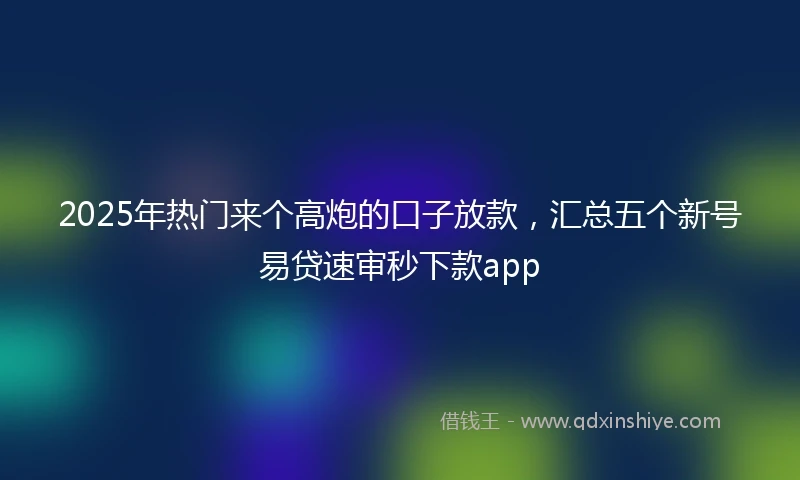 2025年热门来个高炮的口子放款，汇总五个新号易贷速审秒下款app