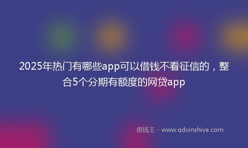 2025年热门有哪些app可以借钱不看征信的，整合5个分期有额度的网贷app