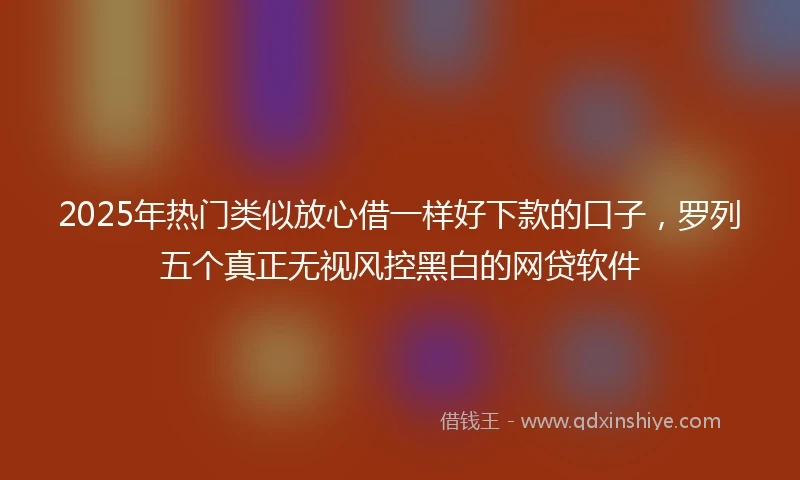 2025年热门类似放心借一样好下款的口子，罗列五个真正无视风控黑白的网贷软件