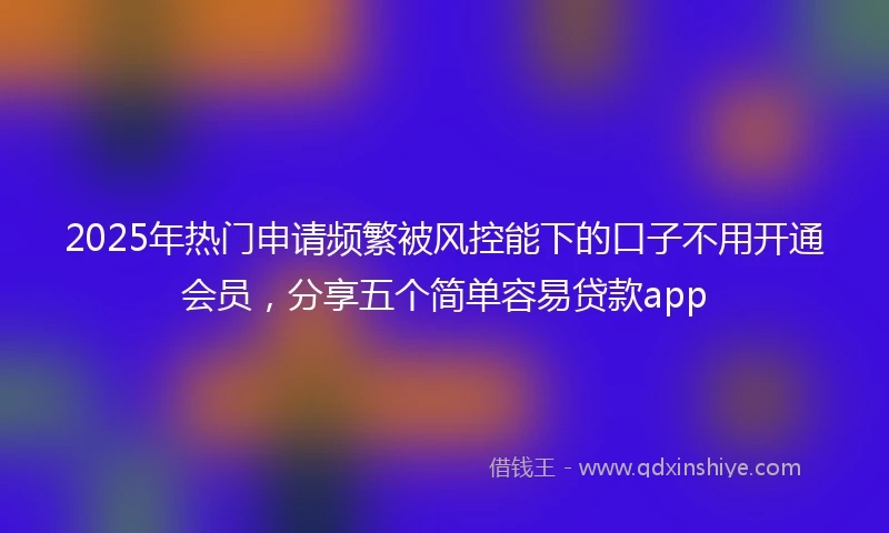 2025年热门申请频繁被风控能下的口子不用开通会员，分享五个简单容易贷款app
