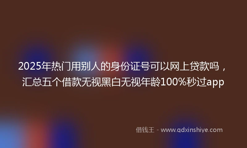 2025年热门用别人的身份证号可以网上贷款吗，汇总五个借款无视黑白无视年龄100%秒过app