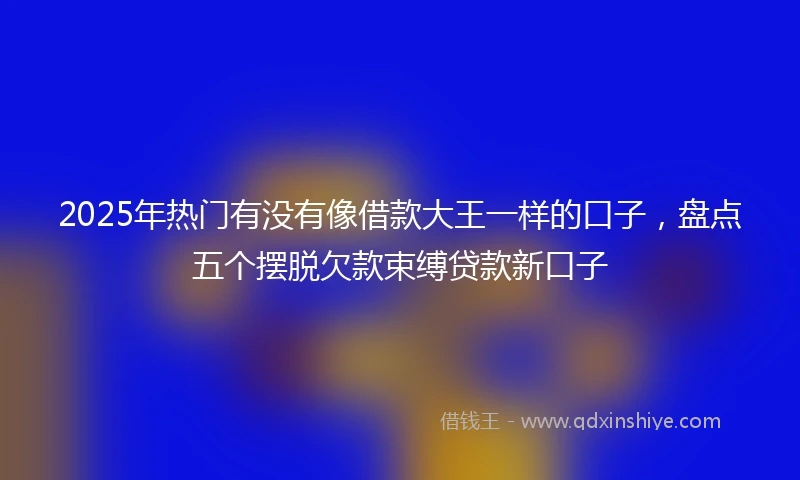 2025年热门有没有像借款大王一样的口子，盘点五个摆脱欠款束缚贷款新口子