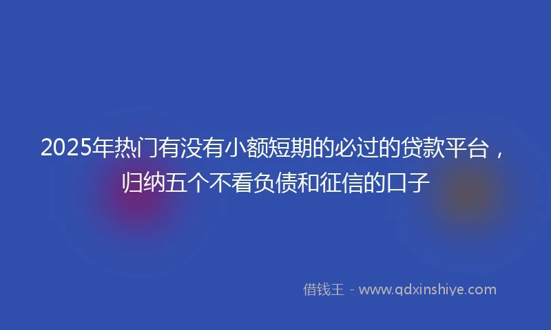 2025年热门有没有小额短期的必过的贷款平台，归纳五个不看负债和征信的口子