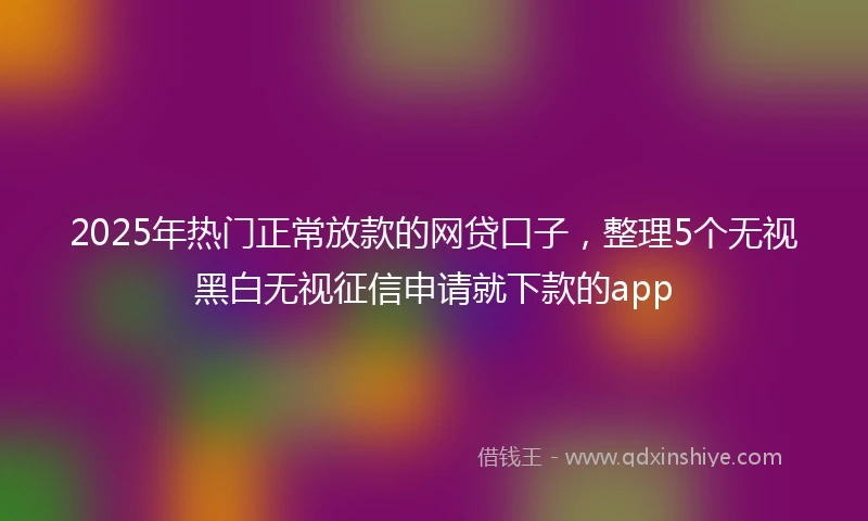 2025年热门正常放款的网贷口子，整理5个无视黑白无视征信申请就下款的app
