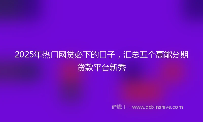 2025年热门网贷必下的口子，汇总五个高能分期贷款平台新秀