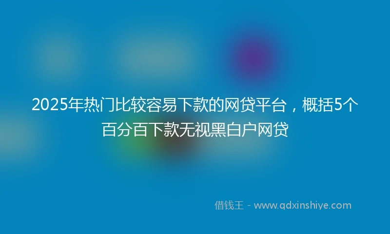2025年热门比较容易下款的网贷平台，概括5个百分百下款无视黑白户网贷