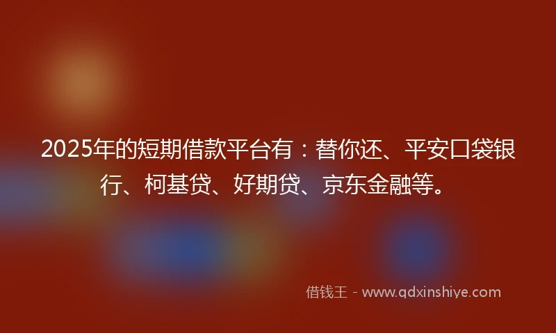 2025年的短期借款平台有：替你还、平安口袋银行、柯基贷、好期贷、京东金融等。