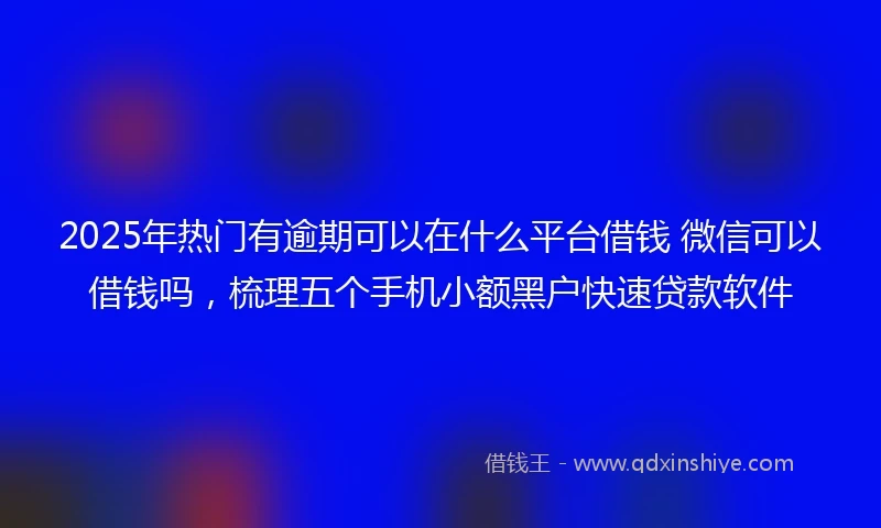 2025年热门有逾期可以在什么平台借钱 微信可以借钱吗，梳理五个手机小额黑户快速贷款软件
