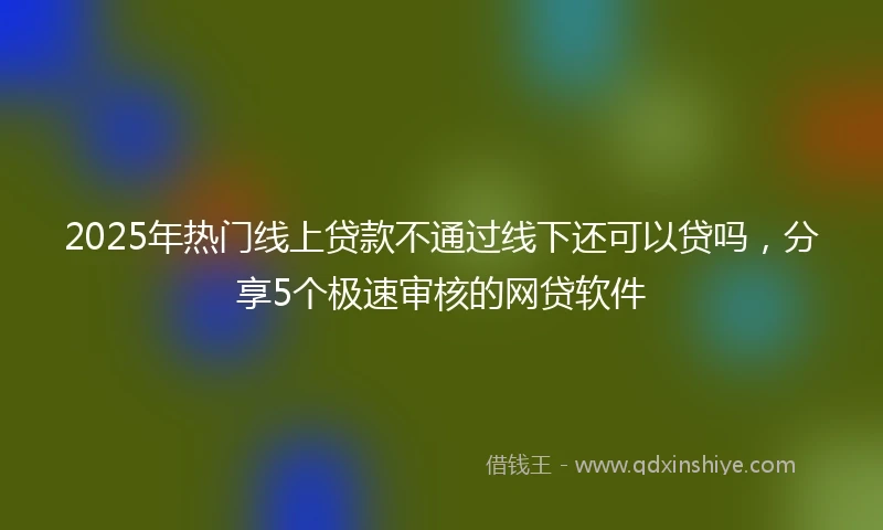 2025年热门线上贷款不通过线下还可以贷吗，分享5个极速审核的网贷软件