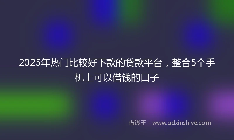 2025年热门比较好下款的贷款平台，整合5个手机上可以借钱的口子