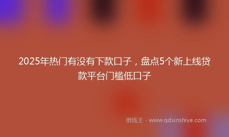 2025年热门有没有下款口子，盘点5个新上线贷款平台门槛低口子