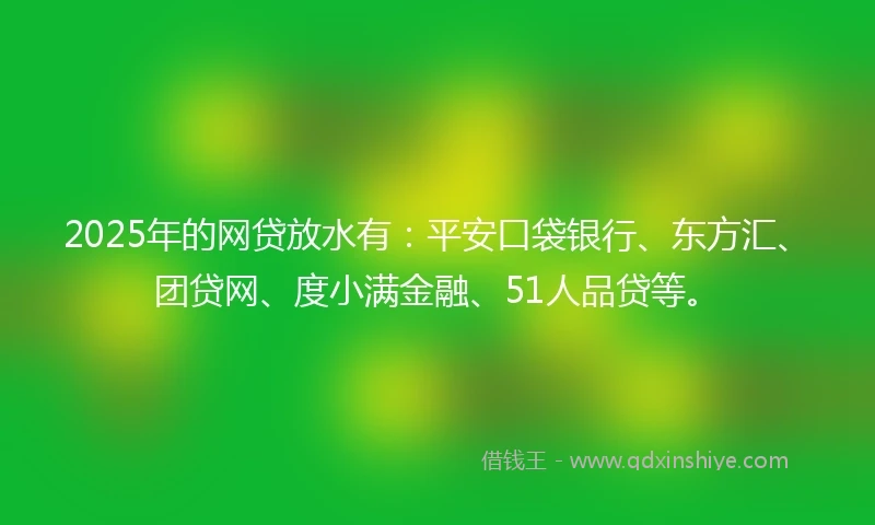2025年的网贷放水有：平安口袋银行、东方汇、团贷网、度小满金融、51人品贷等。