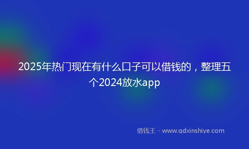 2025年热门现在有什么口子可以借钱的，整理五个2024放水app