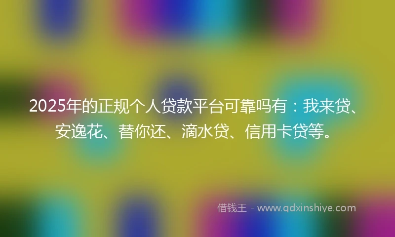 2025年的正规个人贷款平台可靠吗有：我来贷、安逸花、替你还、滴水贷、信用卡贷等。