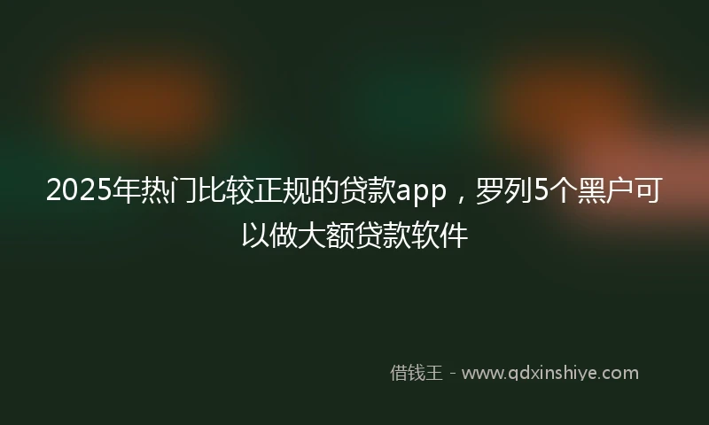 2025年热门比较正规的贷款app，罗列5个黑户可以做大额贷款软件