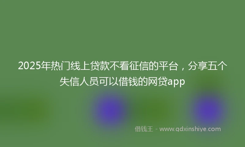 2025年热门线上贷款不看征信的平台，分享五个失信人员可以借钱的网贷app