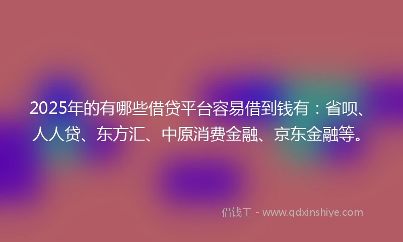 2025年的有哪些借贷平台容易借到钱有：省呗、人人贷、东方汇、中原消费金融、京东金融等。