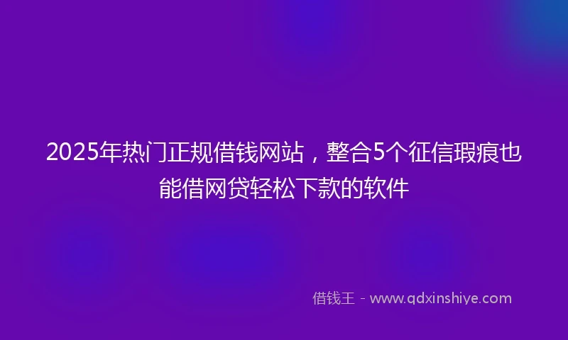 2025年热门正规借钱网站，整合5个征信瑕疵也能借网贷轻松下款的软件