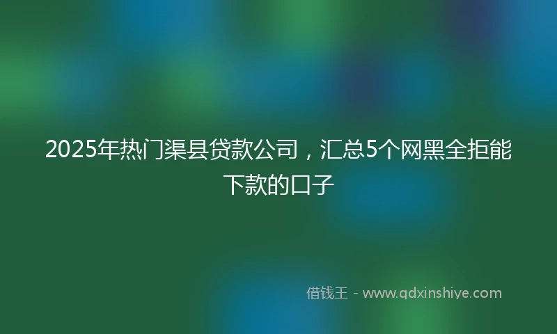 2025年热门渠县贷款公司，汇总5个网黑全拒能下款的口子