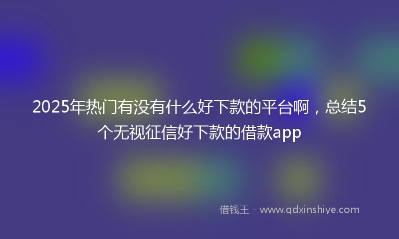 2025年热门有没有什么好下款的平台啊，总结5个无视征信好下款的借款app