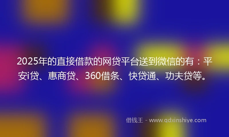2025年的直接借款的网贷平台送到微信的有：平安i贷、惠商贷、360借条、快贷通、功夫贷等。