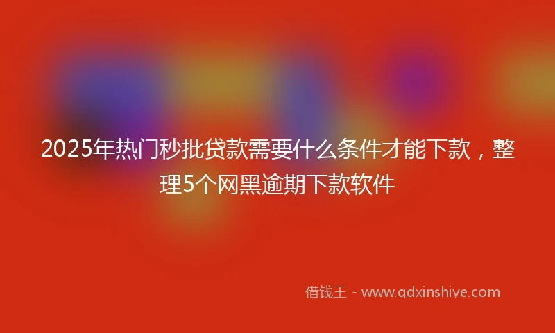 2025年热门秒批贷款需要什么条件才能下款，整理5个网黑逾期下款软件