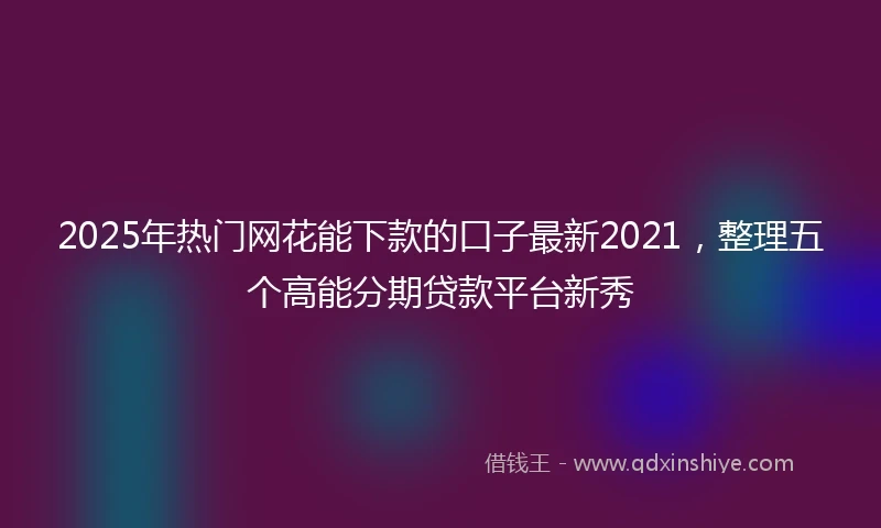 2025年热门网花能下款的口子最新2021，整理五个高能分期贷款平台新秀