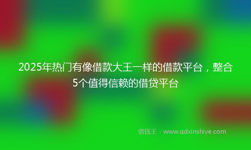 2025年热门有像借款大王一样的借款平台，整合5个值得信赖的借贷平台