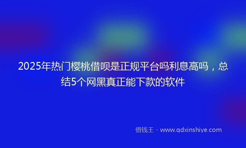 2025年热门樱桃借呗是正规平台吗利息高吗，总结5个网黑真正能下款的软件