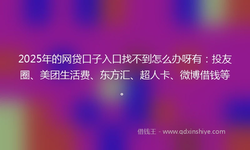 2025年的网贷口子入口找不到怎么办呀有：投友圈、美团生活费、东方汇、超人卡、微博借钱等。