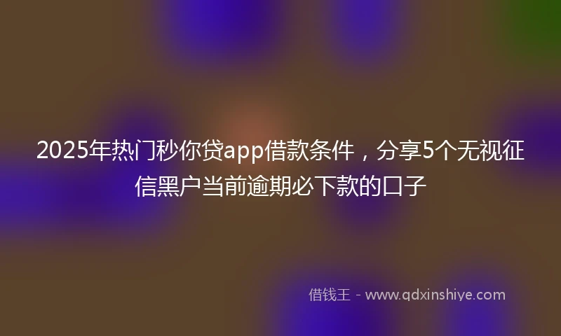 2025年热门秒你贷app借款条件，分享5个无视征信黑户当前逾期必下款的口子