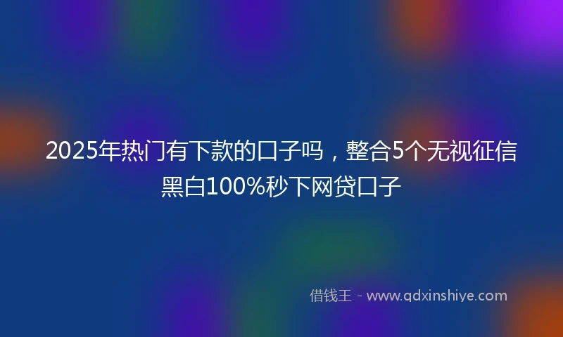 2025年热门有下款的口子吗，整合5个无视征信黑白100%秒下网贷口子