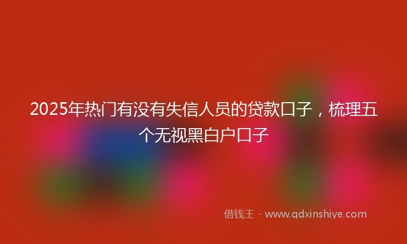 2025年热门有没有失信人员的贷款口子，梳理五个无视黑白户口子