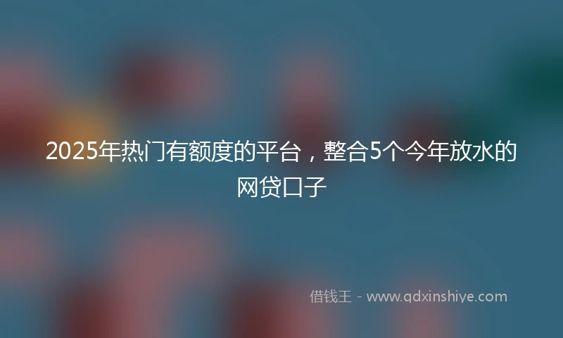 2025年热门有额度的平台，整合5个今年放水的网贷口子
