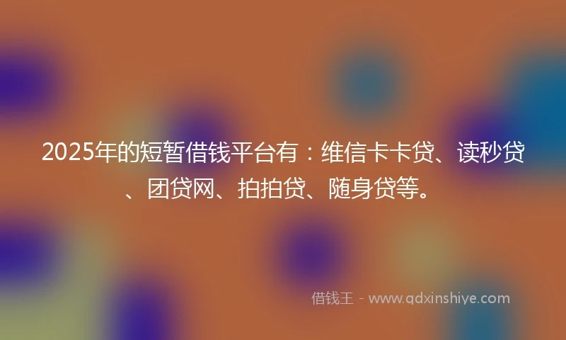 2025年的短暂借钱平台有：维信卡卡贷、读秒贷、团贷网、拍拍贷、随身贷等。