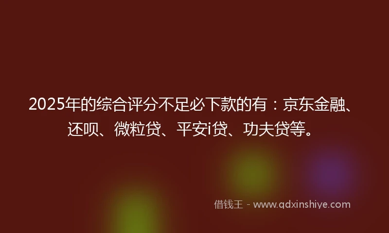 2025年的综合评分不足必下款的有：京东金融、还呗、微粒贷、平安i贷、功夫贷等。