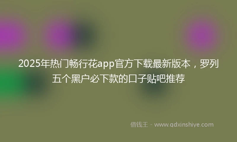2025年热门畅行花app官方下载最新版本，罗列五个黑户必下款的口子贴吧推荐