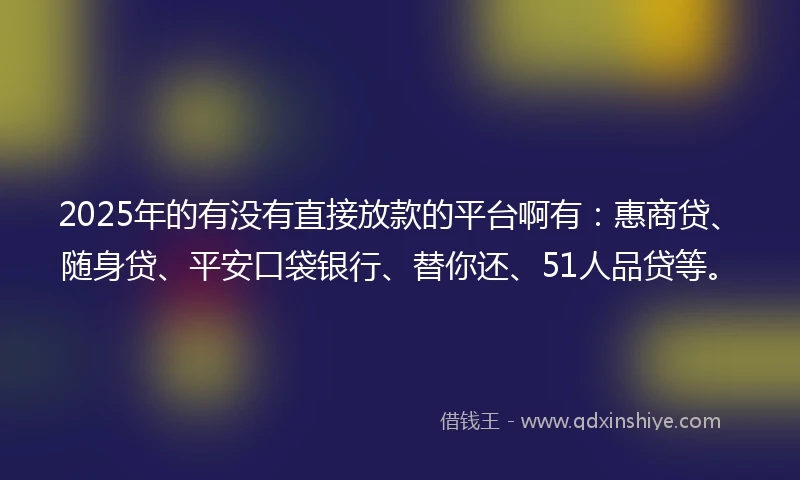 2025年的有没有直接放款的平台啊有：惠商贷、随身贷、平安口袋银行、替你还、51人品贷等。