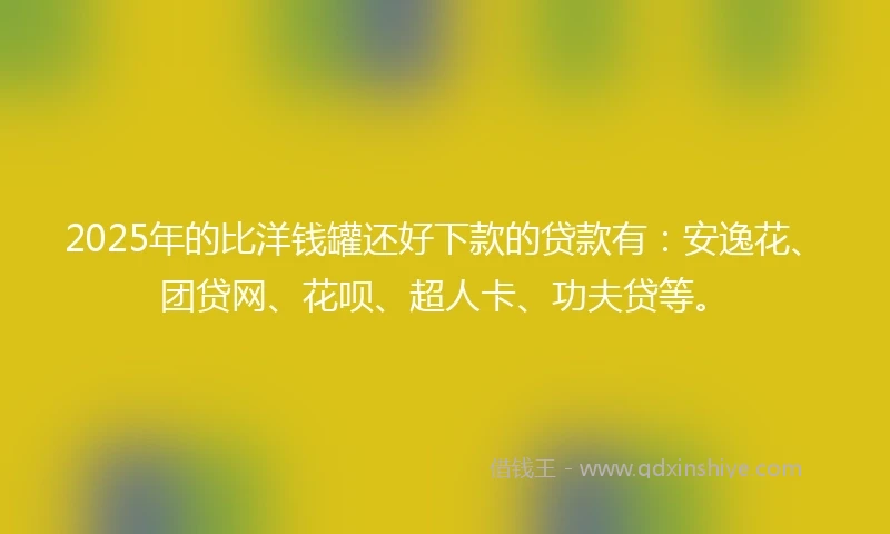 2025年的比洋钱罐还好下款的贷款有：安逸花、团贷网、花呗、超人卡、功夫贷等。