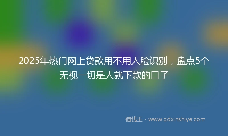 2025年热门网上贷款用不用人脸识别，盘点5个无视一切是人就下款的口子