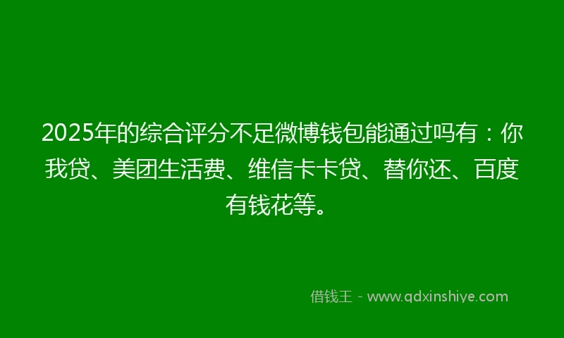 2025年的综合评分不足微博钱包能通过吗有：你我贷、美团生活费、维信卡卡贷、替你还、百度有钱花等。