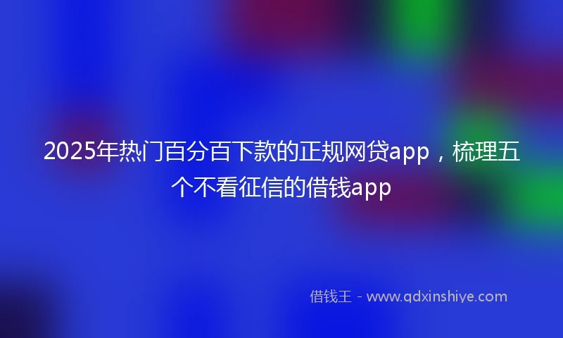 2025年热门百分百下款的正规网贷app，梳理五个不看征信的借钱app