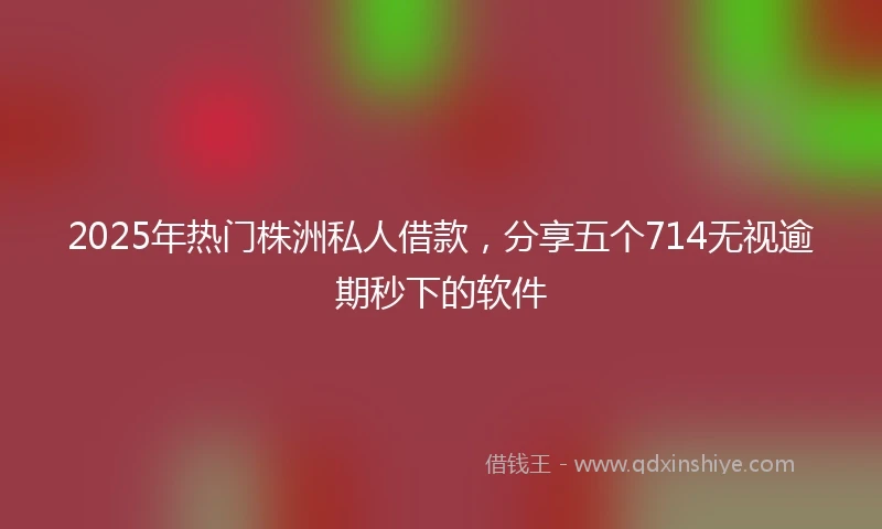 2025年热门株洲私人借款，分享五个714无视逾期秒下的软件