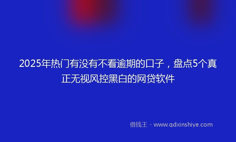 2025年热门有没有不看逾期的口子，盘点5个真正无视风控黑白的网贷软件